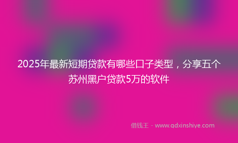 2025年最新短期贷款有哪些口子类型，分享五个苏州黑户贷款5万的软件
