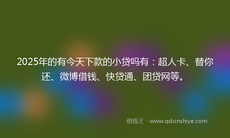 2025年的有今天下款的小贷吗有：超人卡、替你还、微博借钱、快贷通、团贷网等。