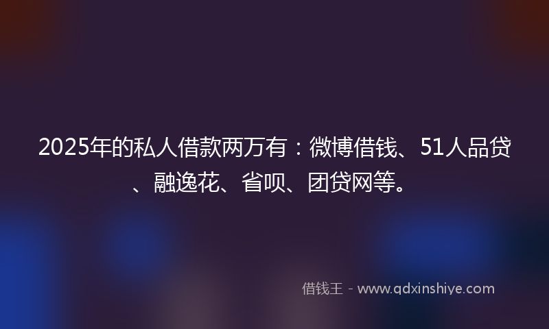 2025年的私人借款两万有：微博借钱、51人品贷、融逸花、省呗、团贷网等。
