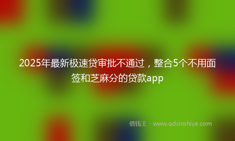 2025年最新极速贷审批不通过，整合5个不用面签和芝麻分的贷款app