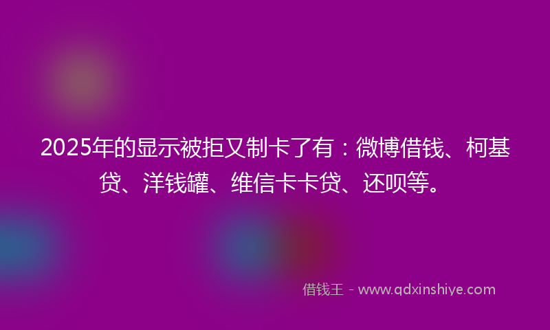 2025年的显示被拒又制卡了有：微博借钱、柯基贷、洋钱罐、维信卡卡贷、还呗等。