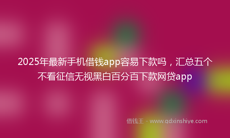 2025年最新手机借钱app容易下款吗，汇总五个不看征信无视黑白百分百下款网贷app