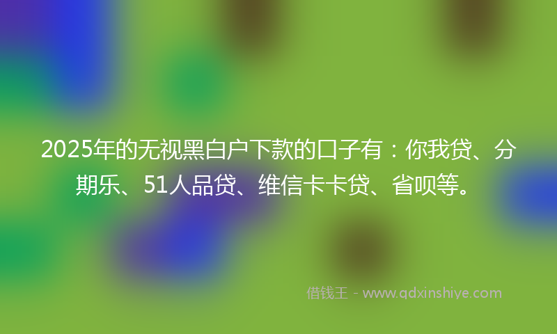 2025年的无视黑白户下款的口子有:你我贷、分期乐、51人品贷、维信卡卡贷、省呗等。