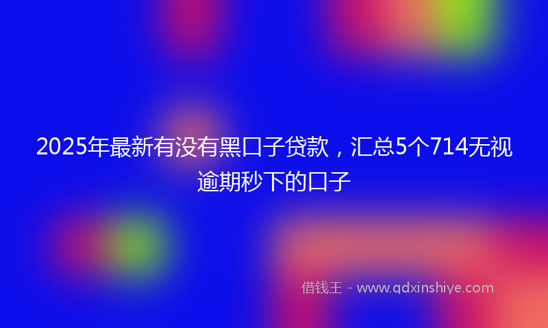 2025年最新有没有黑口子贷款，汇总5个714无视逾期秒下的口子