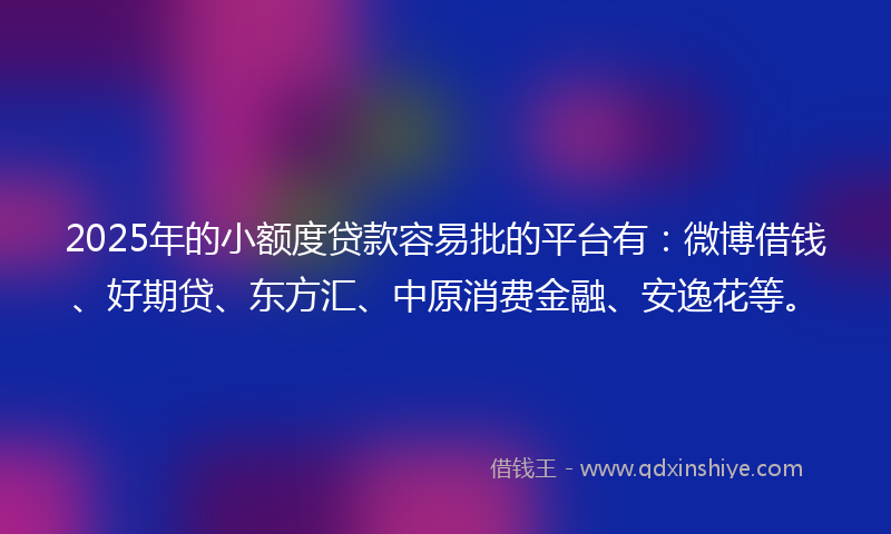 2025年的小额度贷款容易批的平台有：微博借钱、好期贷、东方汇、中原消费金融、安逸花等。