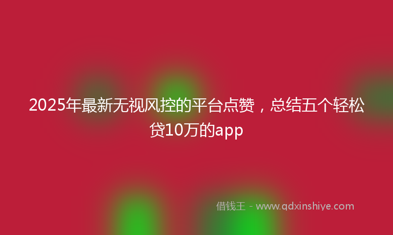 2025年最新无视风控的平台点赞，总结五个轻松贷10万的app