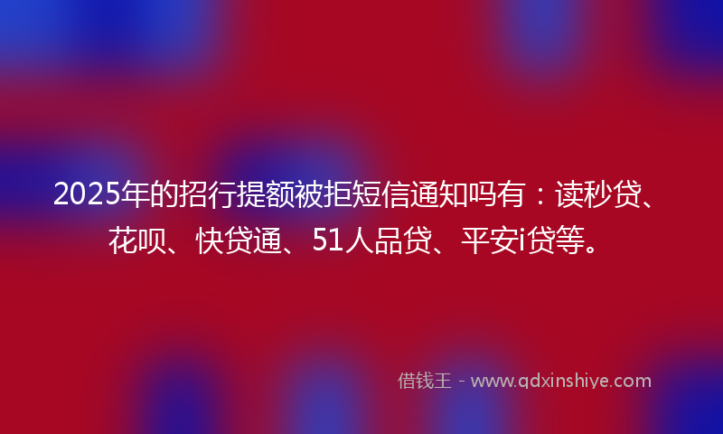 2025年的招行提额被拒短信通知吗有：读秒贷、花呗、快贷通、51人品贷、平安i贷等。