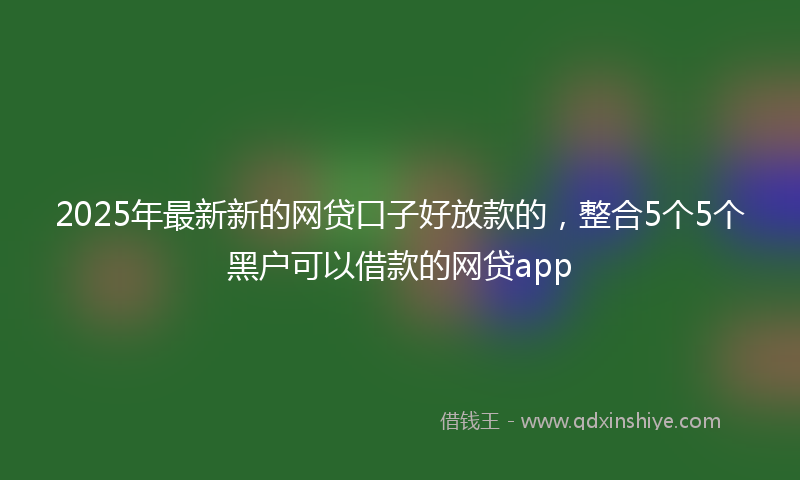 2025年最新新的网贷口子好放款的，整合5个5个黑户可以借款的网贷app