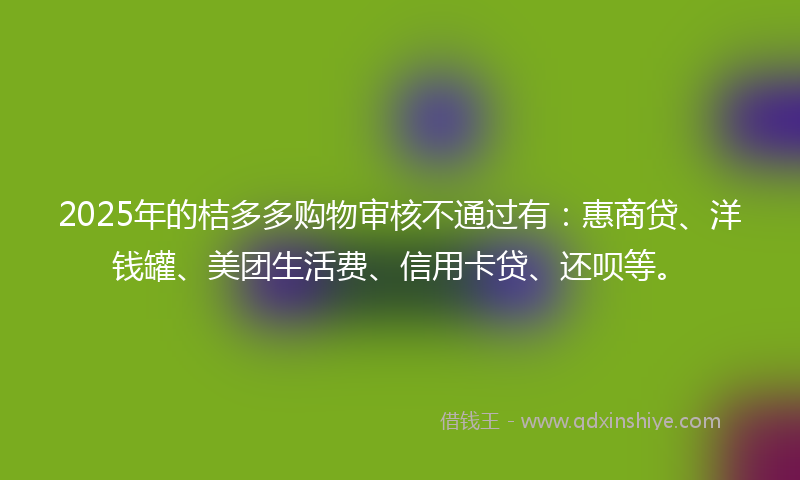 2025年的桔多多购物审核不通过有：惠商贷、洋钱罐、美团生活费、信用卡贷、还呗等。