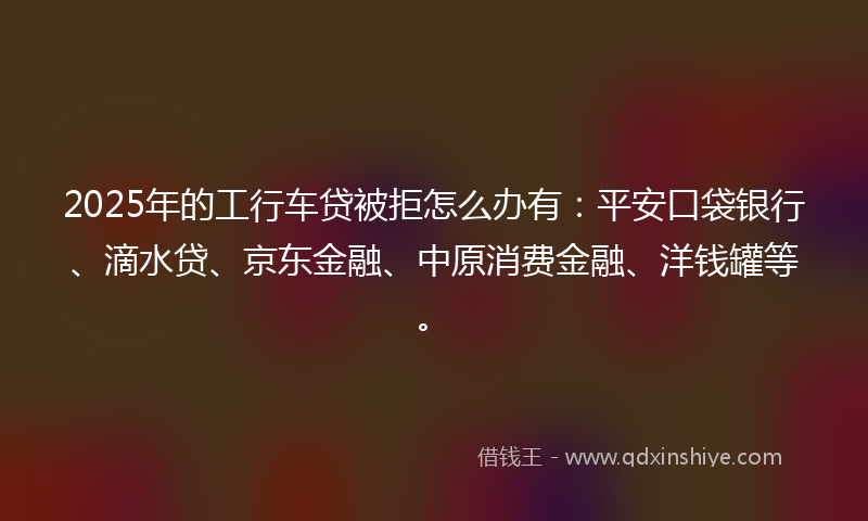 2025年的工行车贷被拒怎么办有：平安口袋银行、滴水贷、京东金融、中原消费金融、洋钱罐等。