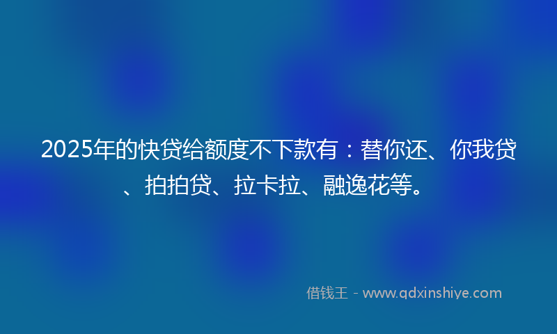 2025年的快贷给额度不下款有：替你还、你我贷、拍拍贷、拉卡拉、融逸花等。