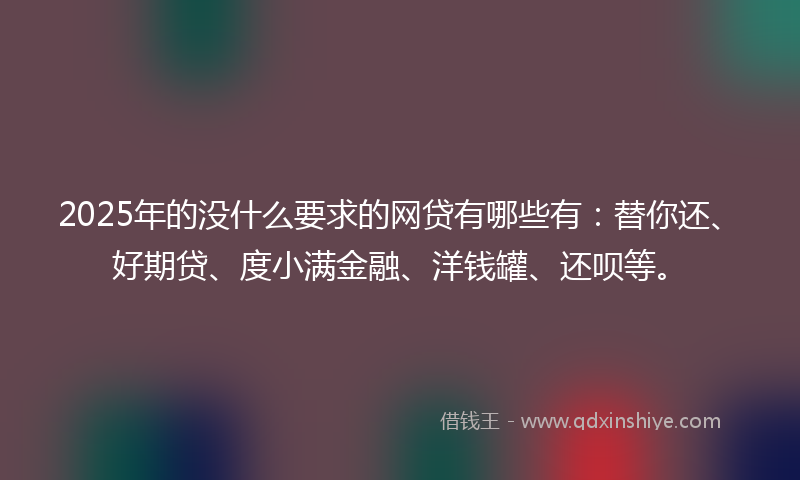 2025年的没什么要求的网贷有哪些有：替你还、好期贷、度小满金融、洋钱罐、还呗等。