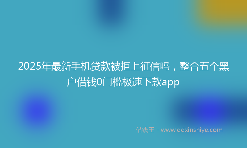 2025年最新手机贷款被拒上征信吗，整合五个黑户借钱0门槛极速下款app