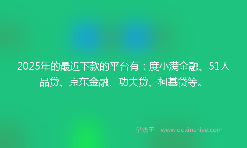 2025年的最近下款的平台有：度小满金融、51人品贷、京东金融、功夫贷、柯基贷等。