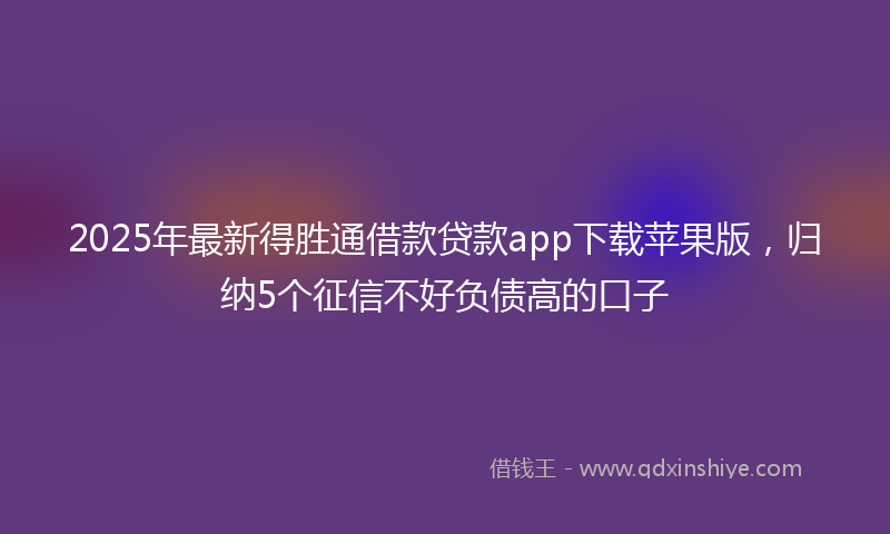 2025年最新得胜通借款贷款app下载苹果版，归纳5个征信不好负债高的口子