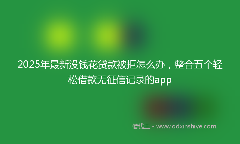 2025年最新没钱花贷款被拒怎么办，整合五个轻松借款无征信记录的app