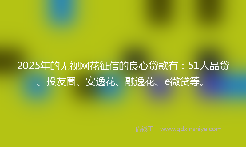 2025年的无视网花征信的良心贷款有：51人品贷、投友圈、安逸花、融逸花、e微贷等。