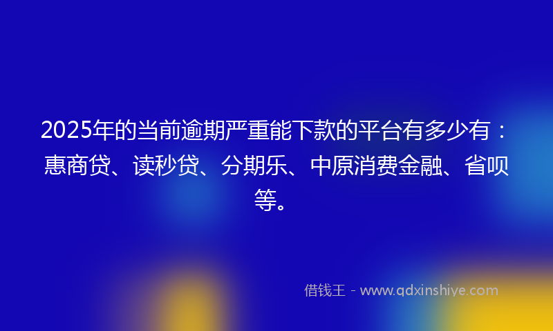 2025年的当前逾期严重能下款的平台有多少有：惠商贷、读秒贷、分期乐、中原消费金融、省呗等。