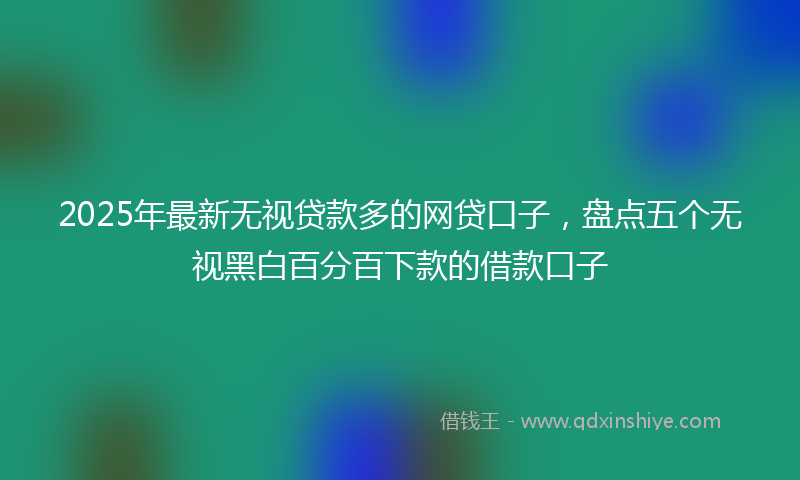 2025年最新无视贷款多的网贷口子，盘点五个无视黑白百分百下款的借款口子