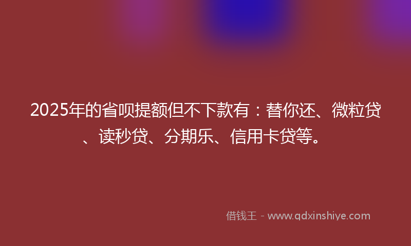 2025年的省呗提额但不下款有：替你还、微粒贷、读秒贷、分期乐、信用卡贷等。