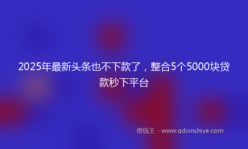 2025年最新头条也不下款了，整合5个5000块贷款秒下平台