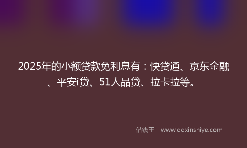 2025年的小额贷款免利息有：快贷通、京东金融、平安i贷、51人品贷、拉卡拉等。