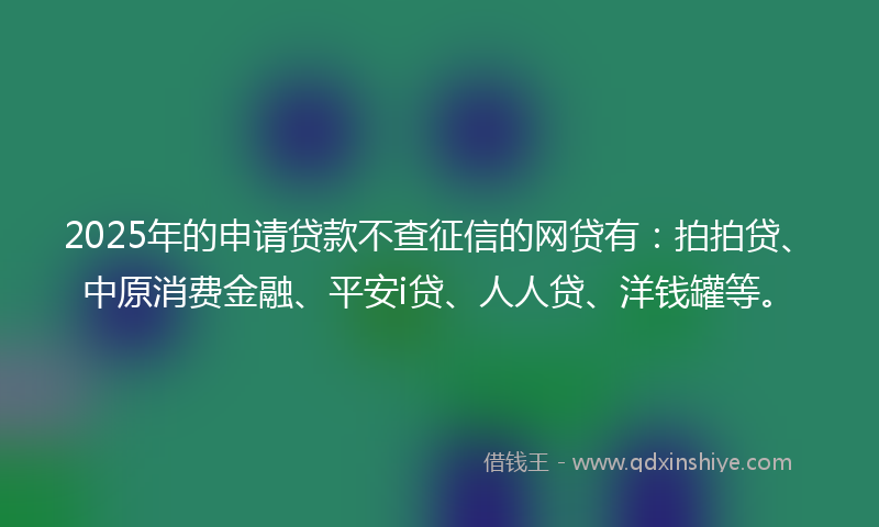 2025年的申请贷款不查征信的网贷有：拍拍贷、中原消费金融、平安i贷、人人贷、洋钱罐等。