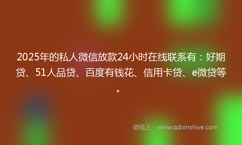 2025年的私人微信放款24小时在线联系有：好期贷、51人品贷、百度有钱花、信用卡贷、e微贷等。