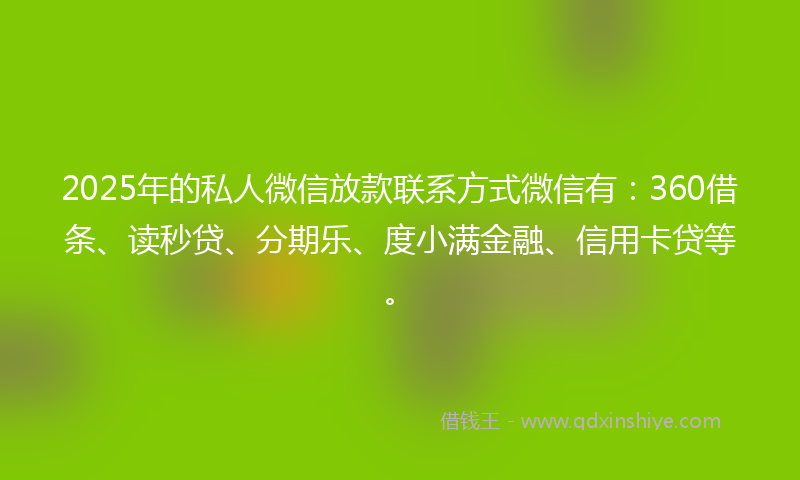 2025年的私人微信放款联系方式微信有：360借条、读秒贷、分期乐、度小满金融、信用卡贷等。