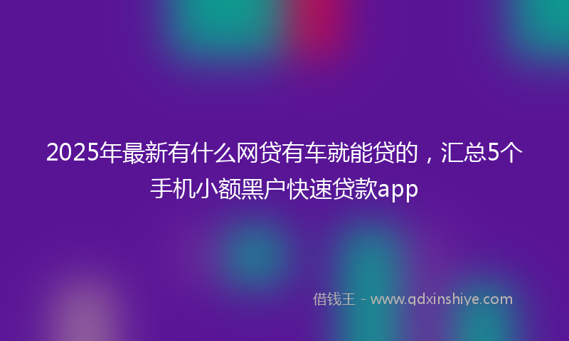 2025年最新有什么网贷有车就能贷的，汇总5个手机小额黑户快速贷款app