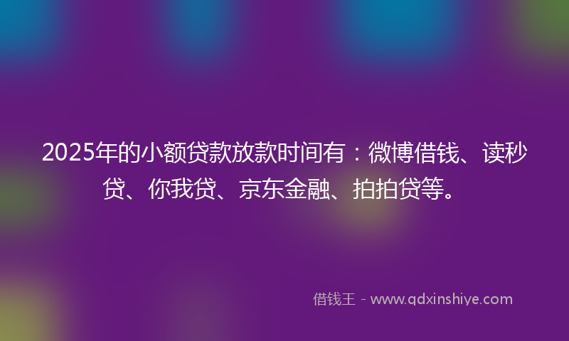 2025年的小额贷款放款时间有：微博借钱、读秒贷、你我贷、京东金融、拍拍贷等。