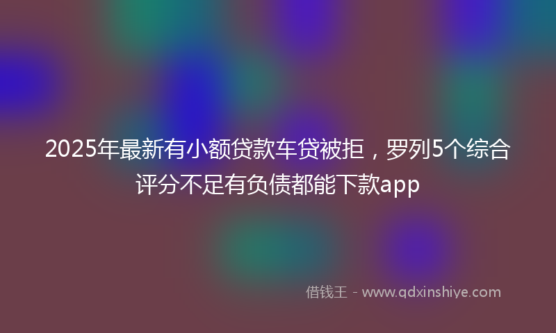 2025年最新有小额贷款车贷被拒，罗列5个综合评分不足有负债都能下款app