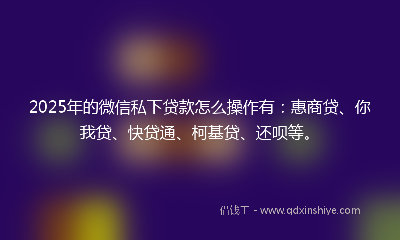 2025年的微信私下贷款怎么操作有：惠商贷、你我贷、快贷通、柯基贷、还呗等。