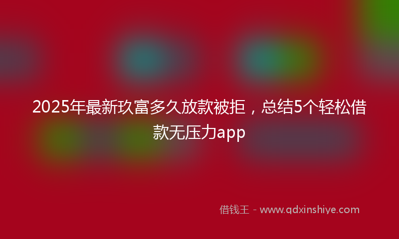 2025年最新玖富多久放款被拒，总结5个轻松借款无压力app