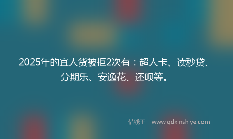 2025年的宜人货被拒2次有：超人卡、读秒贷、分期乐、安逸花、还呗等。