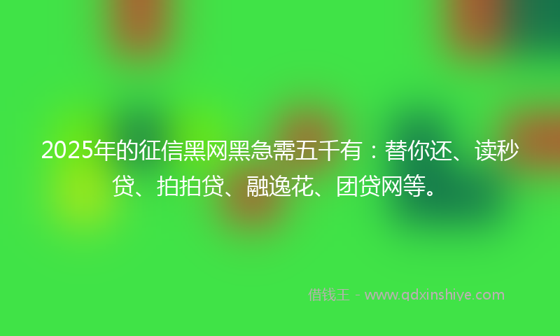 2025年的征信黑网黑急需五千有：替你还、读秒贷、拍拍贷、融逸花、团贷网等。
