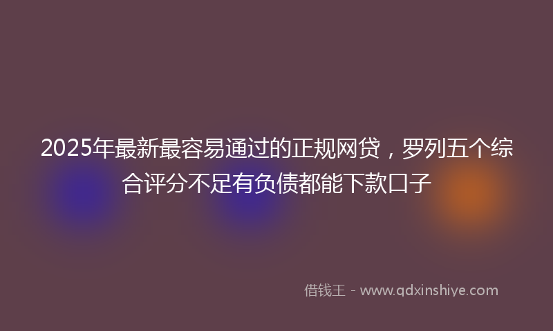 2025年最新最容易通过的正规网贷，罗列五个综合评分不足有负债都能下款口子