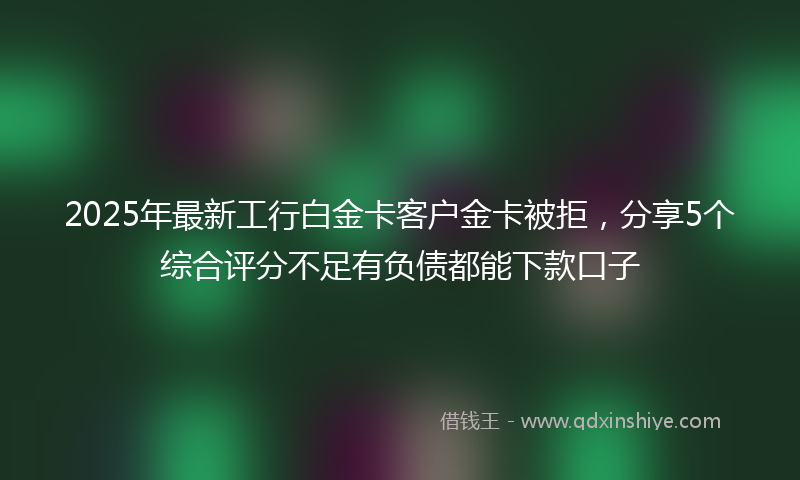 2025年最新工行白金卡客户金卡被拒，分享5个综合评分不足有负债都能下款口子