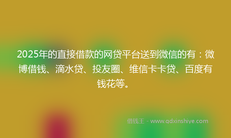 2025年的直接借款的网贷平台送到微信的有：微博借钱、滴水贷、投友圈、维信卡卡贷、百度有钱花等。