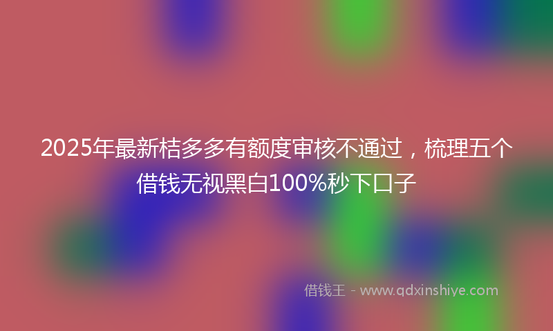 2025年最新桔多多有额度审核不通过，梳理五个借钱无视黑白100%秒下口子