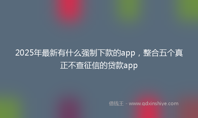 2025年最新有什么强制下款的app，整合五个真正不查征信的贷款app