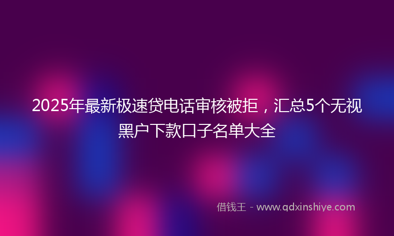 2025年最新极速贷电话审核被拒，汇总5个无视黑户下款口子名单大全