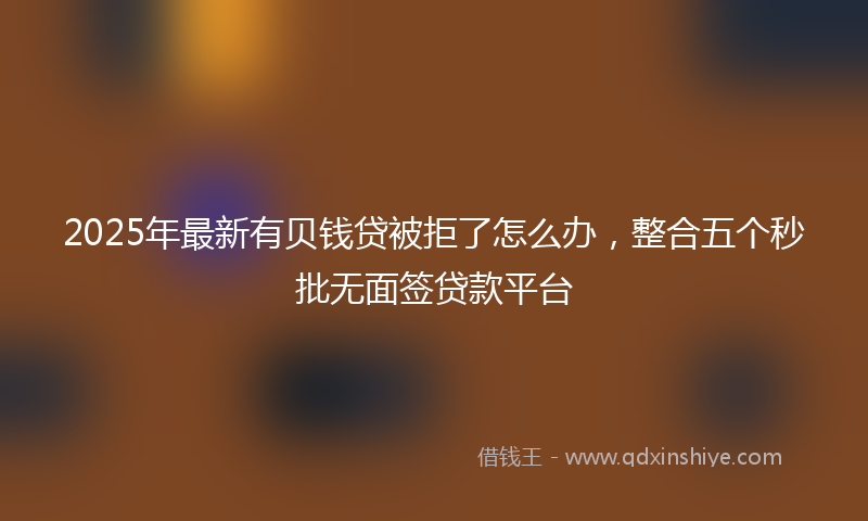 2025年最新有贝钱贷被拒了怎么办，整合五个秒批无面签贷款平台