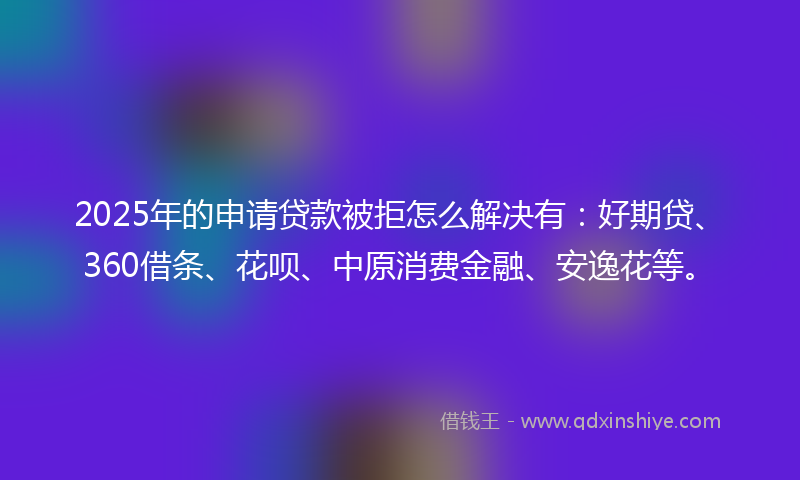 2025年的申请贷款被拒怎么解决有：好期贷、360借条、花呗、中原消费金融、安逸花等。