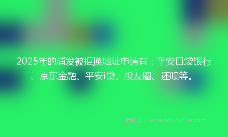 2025年的浦发被拒换地址申请有：平安口袋银行、京东金融、平安i贷、投友圈、还呗等。