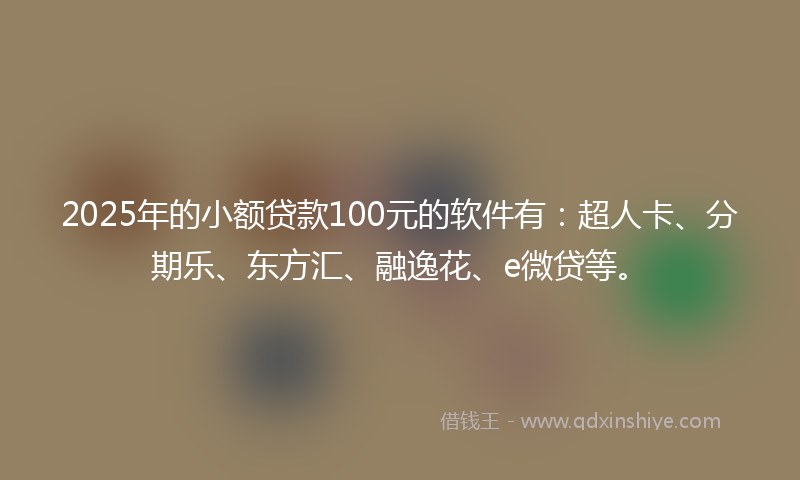 2025年的小额贷款100元的软件有：超人卡、分期乐、东方汇、融逸花、e微贷等。