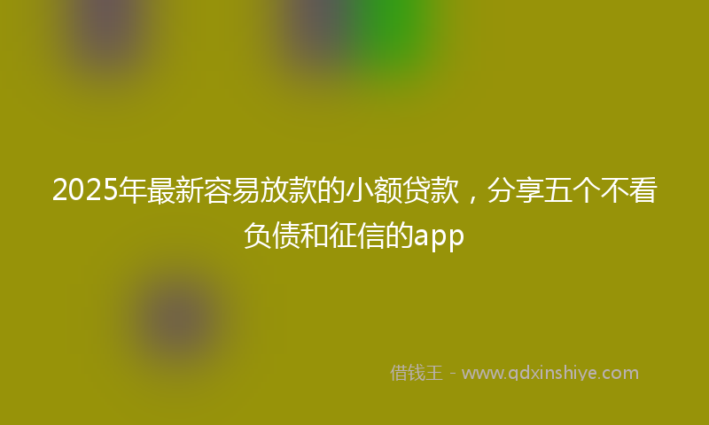 2025年最新容易放款的小额贷款，分享五个不看负债和征信的app