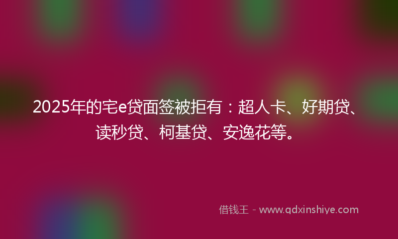2025年的宅e贷面签被拒有：超人卡、好期贷、读秒贷、柯基贷、安逸花等。