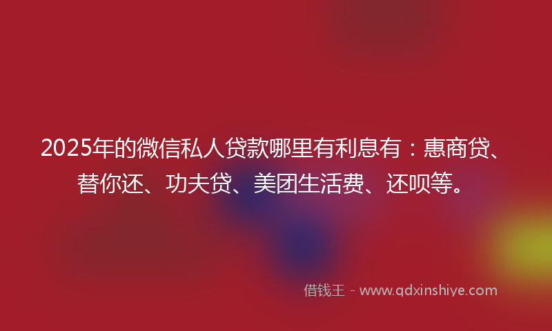 2025年的微信私人贷款哪里有利息有：惠商贷、替你还、功夫贷、美团生活费、还呗等。