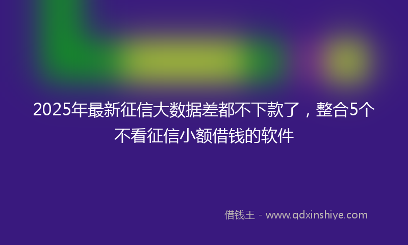 2025年最新征信大数据差都不下款了，整合5个不看征信小额借钱的软件